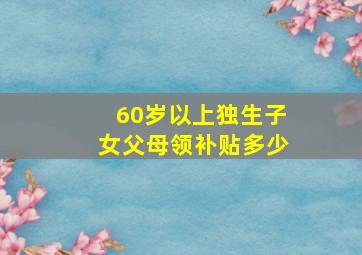 60岁以上独生子女父母领补贴多少