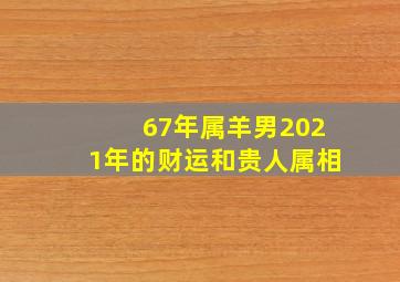 67年属羊男2021年的财运和贵人属相