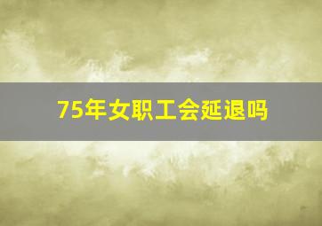 75年女职工会延退吗