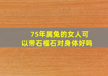 75年属兔的女人可以带石榴石对身体好吗