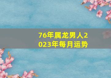 76年属龙男人2023年每月运势