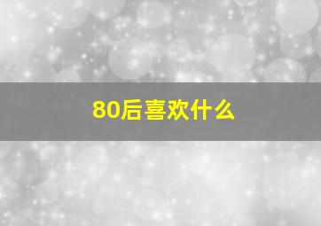 80后喜欢什么