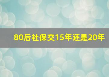 80后社保交15年还是20年