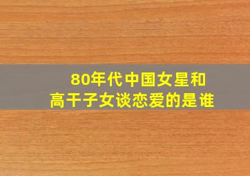 80年代中国女星和高干子女谈恋爱的是谁