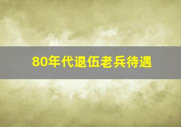 80年代退伍老兵待遇