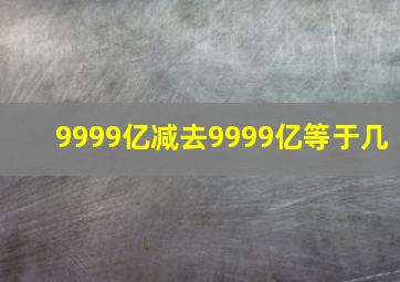 9999亿减去9999亿等于几