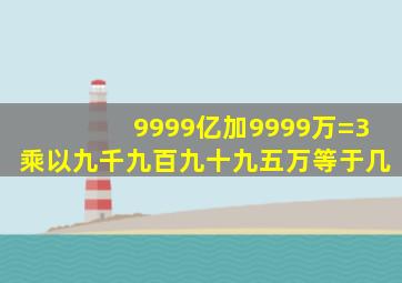 9999亿加9999万=3乘以九千九百九十九五万等于几