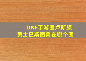 DNF手游图卢斯族勇士巴斯图鲁在哪个图