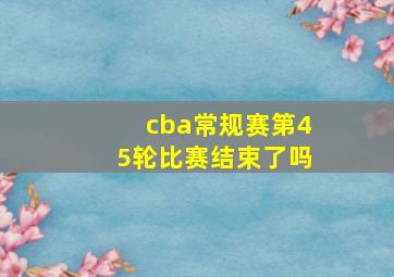 cba常规赛第45轮比赛结束了吗