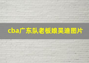 cba广东队老板娘吴迪图片