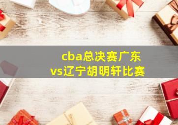 cba总决赛广东vs辽宁胡明轩比赛