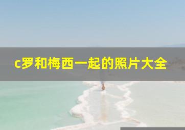 c罗和梅西一起的照片大全