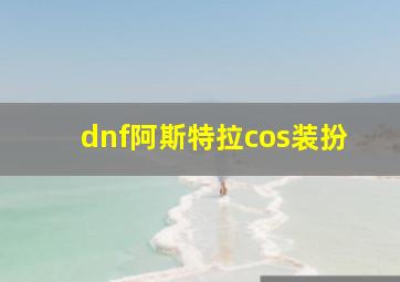 dnf阿斯特拉cos装扮