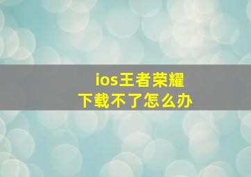 ios王者荣耀下载不了怎么办