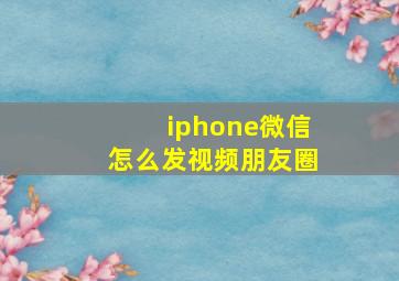 iphone微信怎么发视频朋友圈