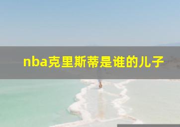 nba克里斯蒂是谁的儿子