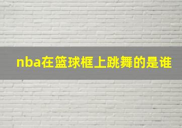 nba在篮球框上跳舞的是谁