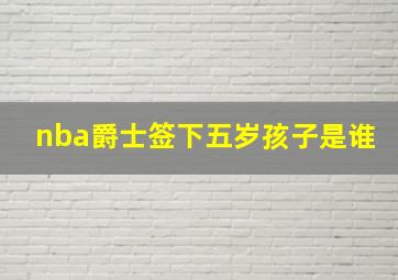 nba爵士签下五岁孩子是谁