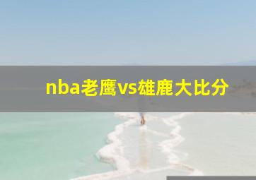 nba老鹰vs雄鹿大比分