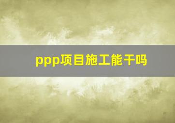 ppp项目施工能干吗