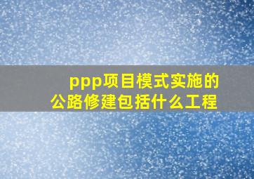 ppp项目模式实施的公路修建包括什么工程