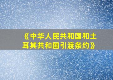 《中华人民共和国和土耳其共和国引渡条约》