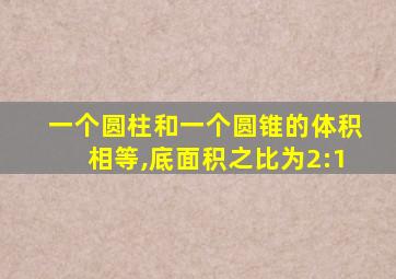 一个圆柱和一个圆锥的体积相等,底面积之比为2:1