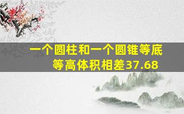 一个圆柱和一个圆锥等底等高体积相差37.68