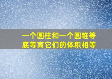 一个圆柱和一个圆锥等底等高它们的体积相等