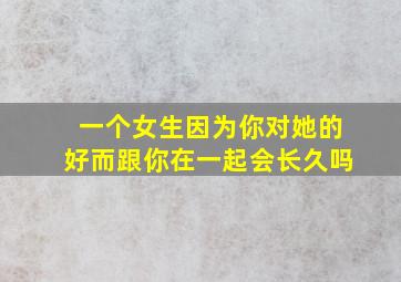 一个女生因为你对她的好而跟你在一起会长久吗