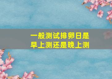 一般测试排卵日是早上测还是晚上测