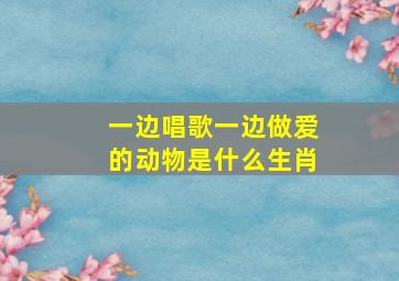 一边唱歌一边做爱的动物是什么生肖