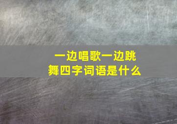 一边唱歌一边跳舞四字词语是什么