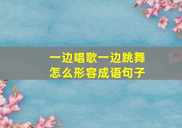 一边唱歌一边跳舞怎么形容成语句子