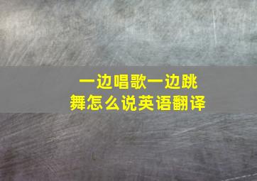 一边唱歌一边跳舞怎么说英语翻译