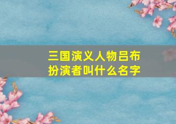 三国演义人物吕布扮演者叫什么名字