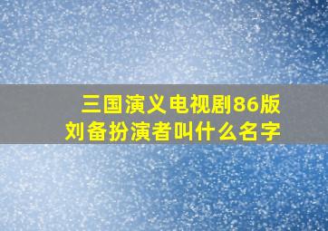 三国演义电视剧86版刘备扮演者叫什么名字