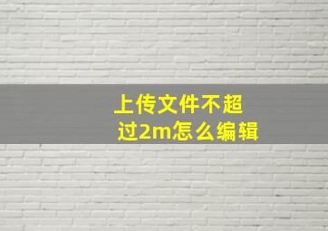 上传文件不超过2m怎么编辑