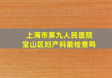 上海市第九人民医院宝山区妇产科能检查吗