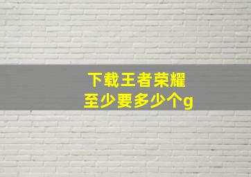 下载王者荣耀至少要多少个g