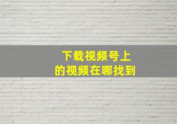 下载视频号上的视频在哪找到