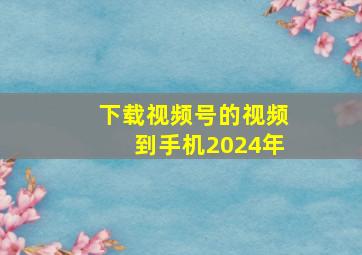 下载视频号的视频到手机2024年