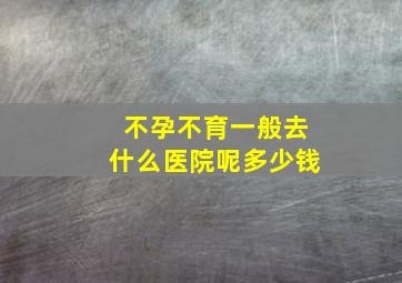 不孕不育一般去什么医院呢多少钱