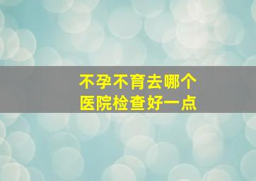 不孕不育去哪个医院检查好一点