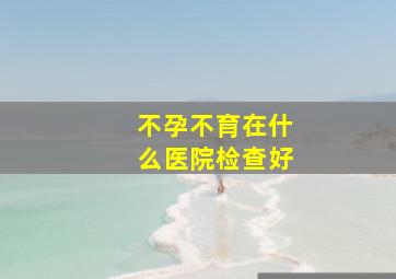 不孕不育在什么医院检查好