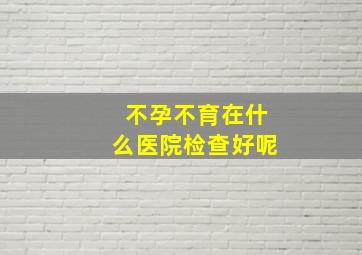 不孕不育在什么医院检查好呢