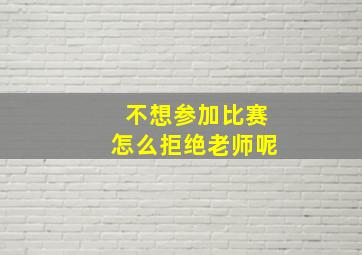 不想参加比赛怎么拒绝老师呢