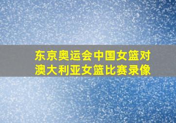 东京奥运会中国女篮对澳大利亚女篮比赛录像