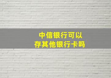 中信银行可以存其他银行卡吗