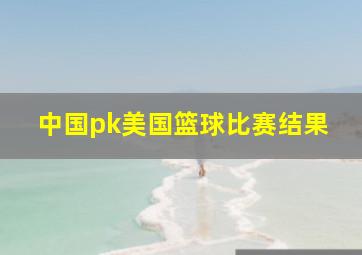 中国pk美国篮球比赛结果